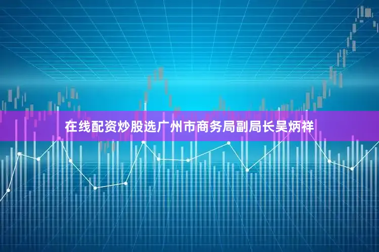 在线配资炒股选广州市商务局副局长吴炳祥