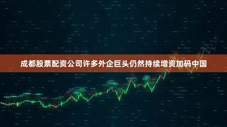 成都股票配资公司许多外企巨头仍然持续增资加码中国