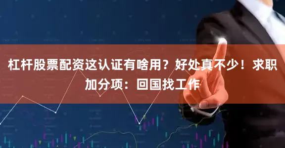 杠杆股票配资这认证有啥用？好处真不少！求职加分项：回国找工作